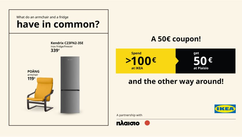 Spend 100€ or more at ΙΚΕΑ  and get a 50€* coupon redeemable at Plaisio,  and the other way around!