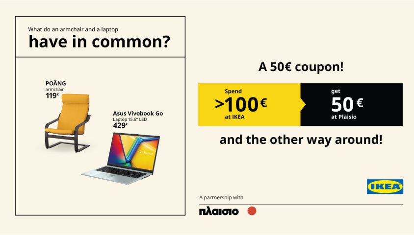 Spend 100€ or more at ΙΚΕΑ  and get a 50€* coupon redeemable at Plaisio,  and the other way around!