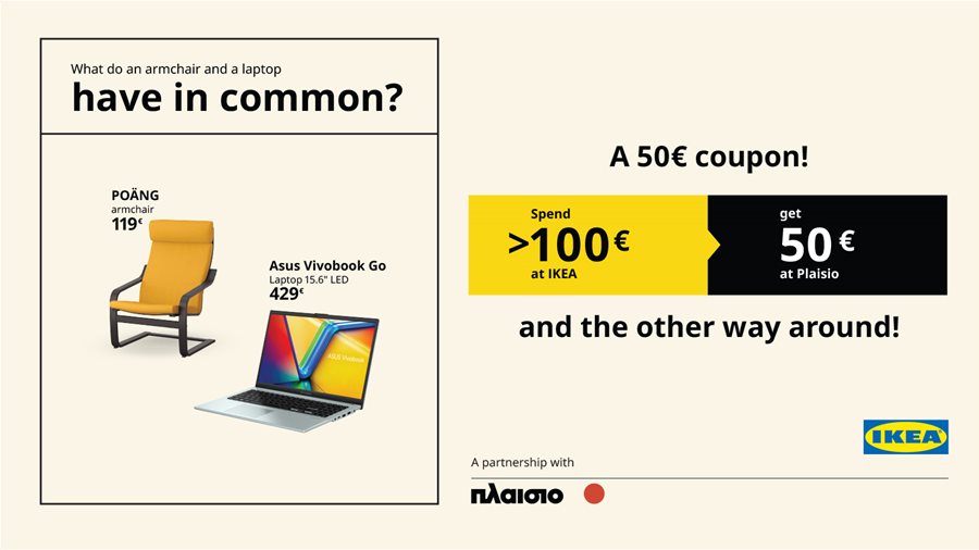 Spend 100€ or more at ΙΚΕΑ  and get a 50€* coupon redeemable at Plaisio,  and the other way around!