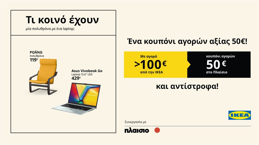 Με κάθε αγορά πάνω από 100€ στην ΙΚΕΑ  Κερδίζετε κουπόνι αγορών αξίας 50€* στο Πλαίσιο,  Και αντίστροφα!